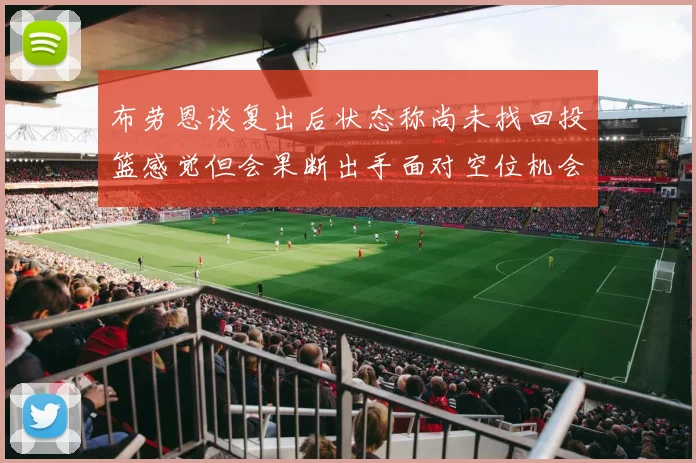 布劳恩谈复出后状态称尚未找回投篮感觉但会果断出手面对空位机会