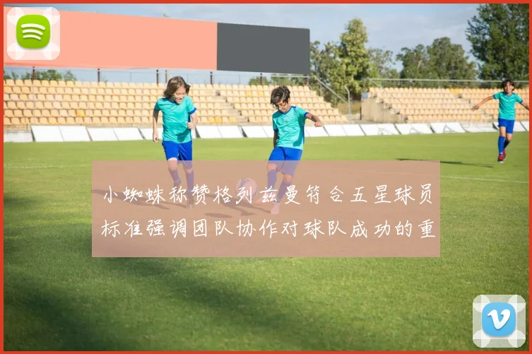 小蜘蛛称赞格列兹曼符合五星球员标准强调团队协作对球队成功的重要性