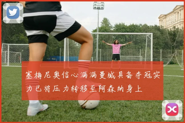 塞梅尼奥信心满满曼城具备夺冠实力已将压力转移至阿森纳身上