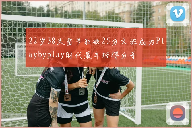 22岁38天首节狂砍25分文班成为Playbyplay时代最年轻得分手