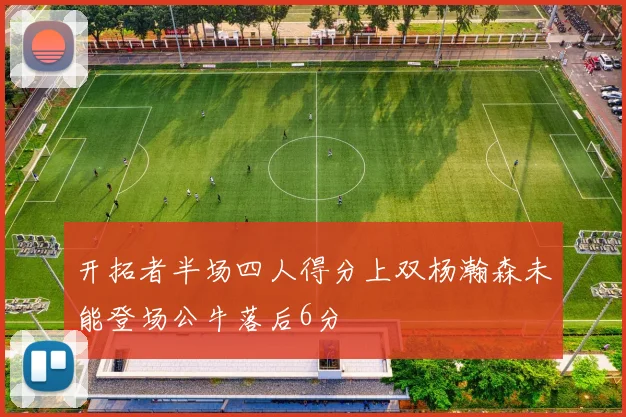 开拓者半场四人得分上双杨瀚森未能登场公牛落后6分