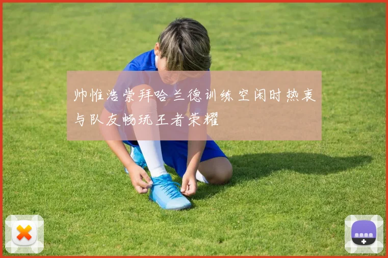 帅惟浩崇拜哈兰德训练空闲时热衷与队友畅玩王者荣耀