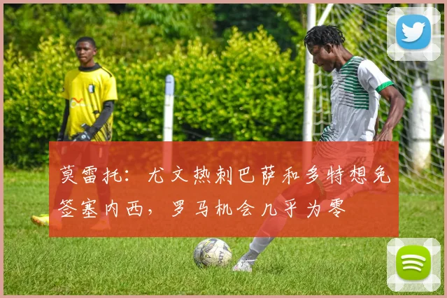 莫雷托：尤文热刺巴萨和多特想免签塞内西，罗马机会几乎为零