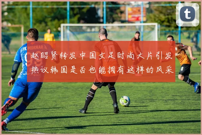 赵昭贤转发中国女足时尚大片引发热议韩国是否也能拥有这样的风采