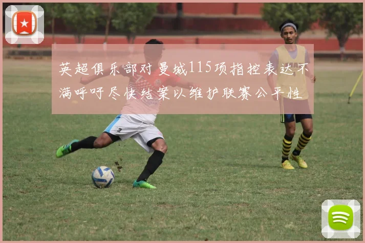英超俱乐部对曼城115项指控表达不满呼吁尽快结案以维护联赛公平性