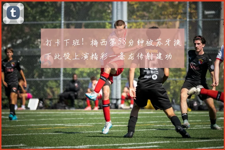 打卡下班！梅西第58分钟被苏牙换下此役上演精彩一条龙传射建功