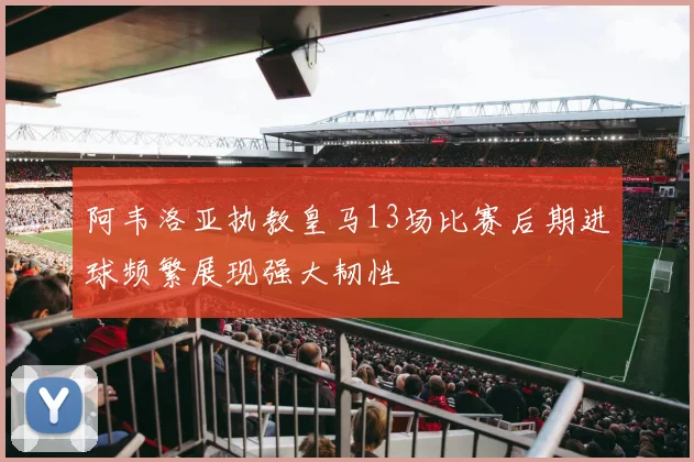 阿韦洛亚执教皇马13场比赛后期进球频繁展现强大韧性