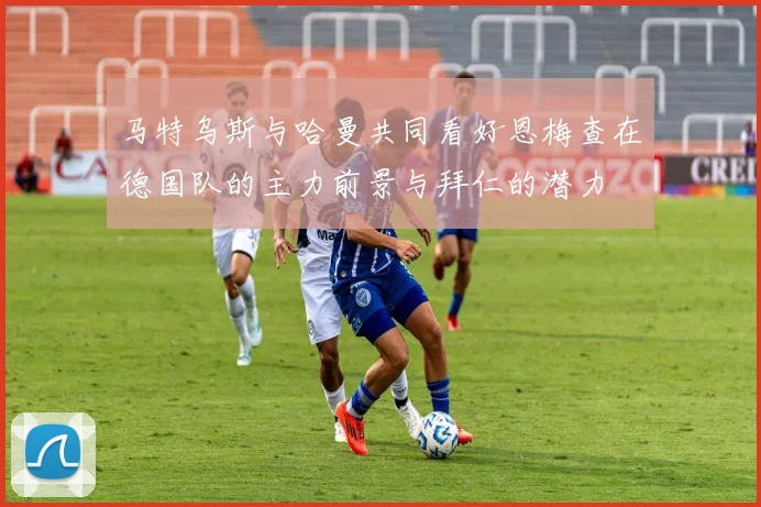 马特乌斯与哈曼共同看好恩梅查在德国队的主力前景与拜仁的潜力