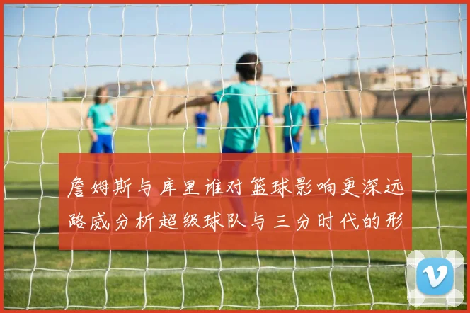 詹姆斯与库里谁对篮球影响更深远路威分析超级球队与三分时代的形成