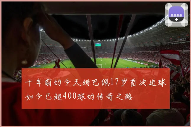 十年前的今天姆巴佩17岁首次进球如今已超400球的传奇之路