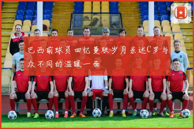 巴西前球员回忆曼联岁月亲述C罗与众不同的温暖一面