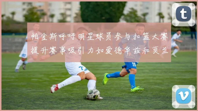 帕金斯呼吁明星球员参与扣篮大赛提升赛事吸引力如爱德华兹和莫兰特等人