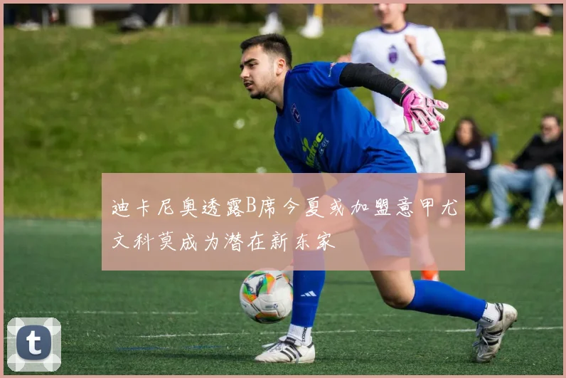 迪卡尼奥透露B席今夏或加盟意甲尤文科莫成为潜在新东家