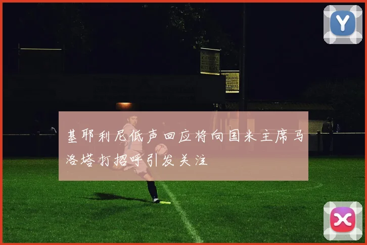 基耶利尼低声回应将向国米主席马洛塔打招呼引发关注